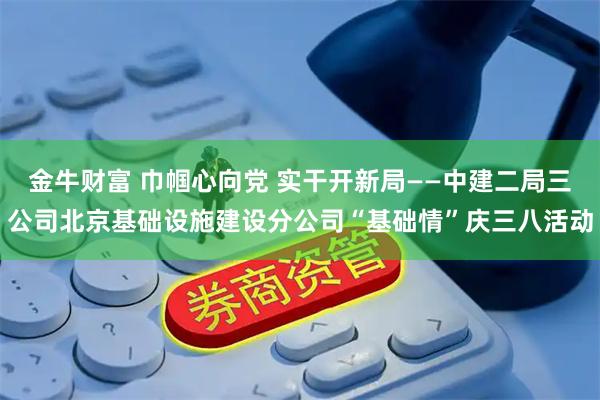 金牛财富 巾帼心向党 实干开新局——中建二局三公司北京基础设施建设分公司“基础情”庆三八活动