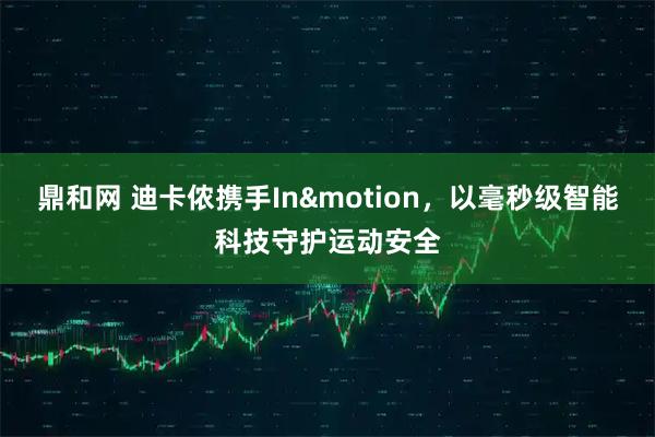 鼎和网 迪卡侬携手In&motion，以毫秒级智能科技守护运动安全