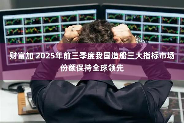 财富加 2025年前三季度我国造船三大指标市场份额保持全球领先