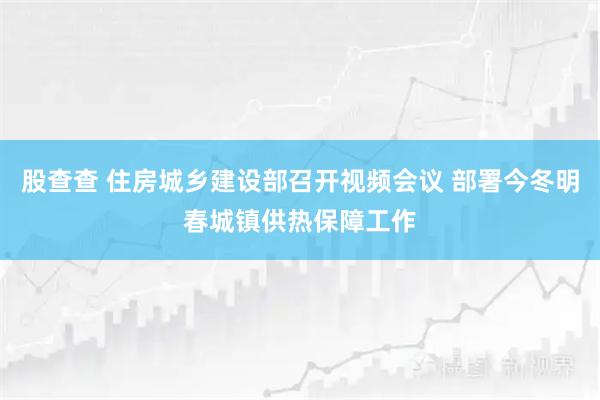 股查查 住房城乡建设部召开视频会议 部署今冬明春城镇供热保障工作