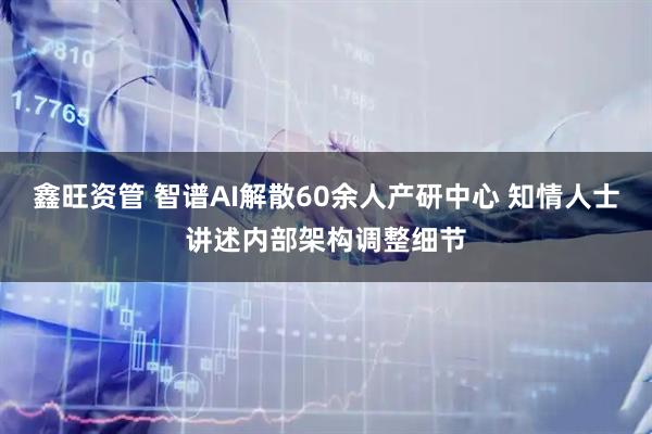 鑫旺资管 智谱AI解散60余人产研中心 知情人士讲述内部架构调整细节