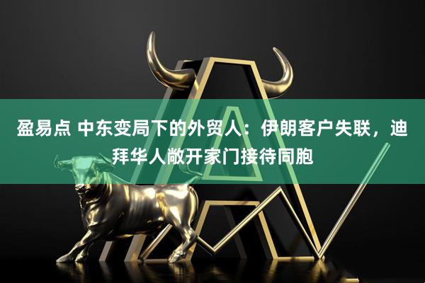 盈易点 中东变局下的外贸人：伊朗客户失联，迪拜华人敞开家门接待同胞