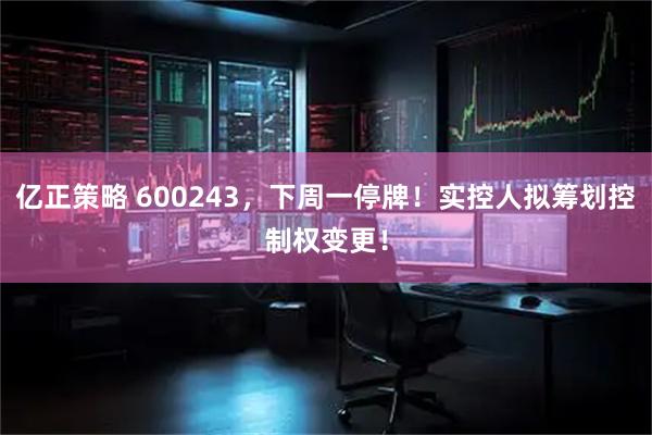 亿正策略 600243，下周一停牌！实控人拟筹划控制权变更！