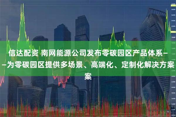 信达配资 南网能源公司发布零碳园区产品体系——为零碳园区提供多场景、高端化、定制化解决方案