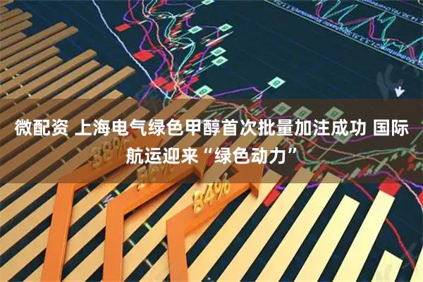 微配资 上海电气绿色甲醇首次批量加注成功 国际航运迎来“绿色动力”