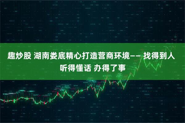 趣炒股 湖南娄底精心打造营商环境—— 找得到人 听得懂话 办得了事