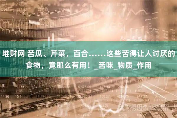 堆财网 苦瓜、芹菜，百合……这些苦得让人讨厌的食物，竟那么有用！_苦味_物质_作用