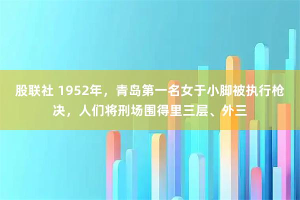 股联社 1952年，青岛第一名女于小脚被执行枪决，人们将刑场围得里三层、外三