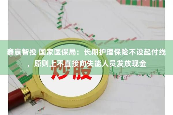鑫赢智投 国家医保局：长期护理保险不设起付线，原则上不直接向失能人员发放现金