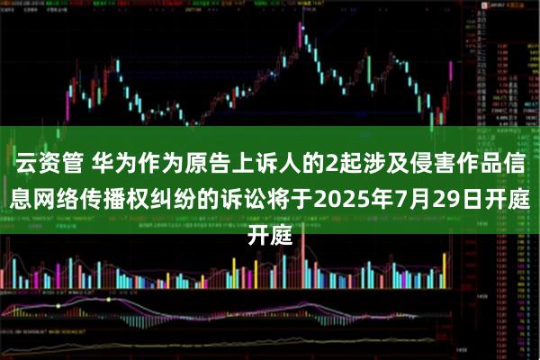 云资管 华为作为原告上诉人的2起涉及侵害作品信息网络传播权纠纷的诉讼将于2025年7月29日开庭