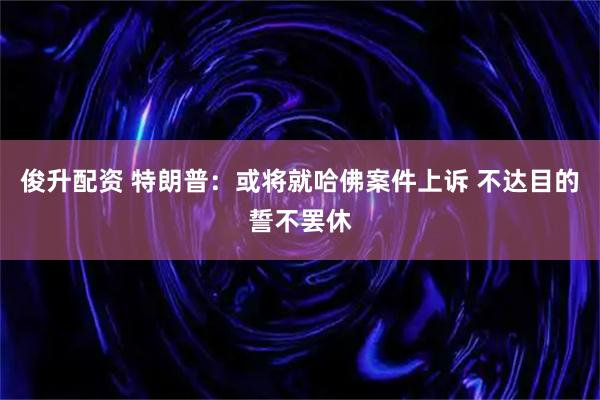俊升配资 特朗普：或将就哈佛案件上诉 不达目的誓不罢休