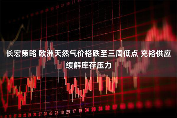 长宏策略 欧洲天然气价格跌至三周低点 充裕供应缓解库存压力
