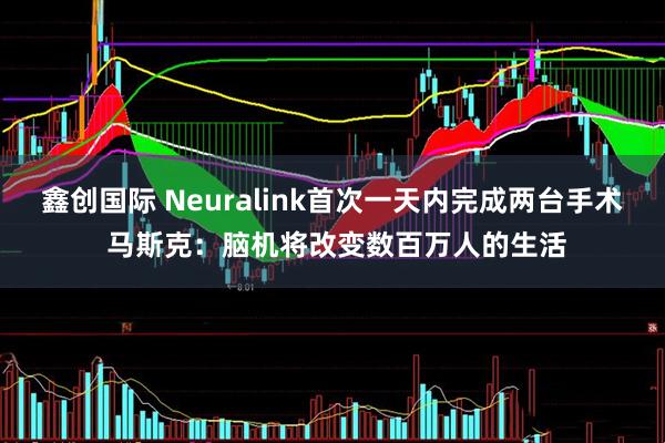 鑫创国际 Neuralink首次一天内完成两台手术 马斯克：脑机将改变数百万人的生活