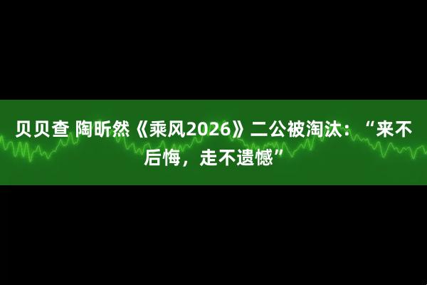贝贝查 陶昕然《乘风2026》二公被淘汰：“来不后悔，走不遗憾”
