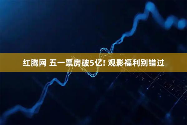 红腾网 五一票房破5亿! 观影福利别错过