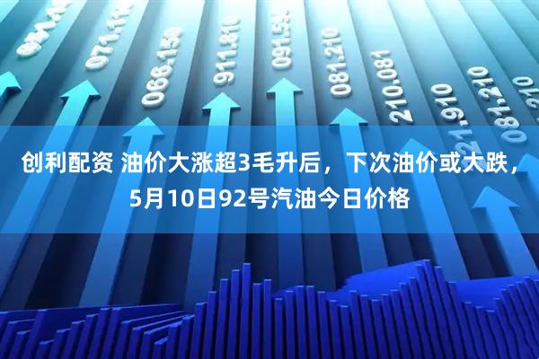 创利配资 油价大涨超3毛升后，下次油价或大跌，5月10日92号汽油今日价格