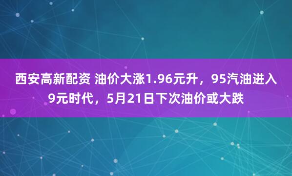 西安高新配资 油价大涨1.96元升，95汽油进入9元时代，5月21日下次油价或大跌