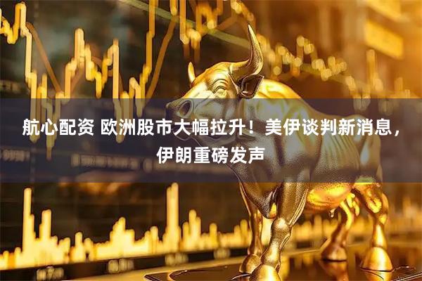 航心配资 欧洲股市大幅拉升!美伊谈判新消息,伊朗重磅发声