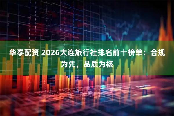 华泰配资 2026大连旅行社排名前十榜单：合规为先，品质为核