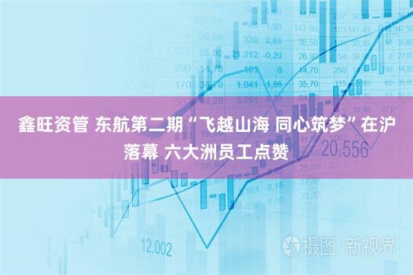 鑫旺资管 东航第二期“飞越山海 同心筑梦”在沪落幕 六大洲员工点赞