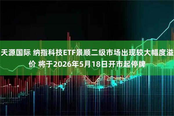 天源国际 纳指科技ETF景顺二级市场出现较大幅度溢价 将于2026年5月18日开市起停牌