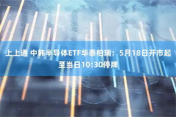 上上通 中韩半导体ETF华泰柏瑞：5月18日开市起至当日10:30停牌