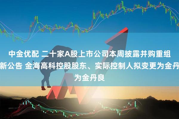 中金优配 二十家A股上市公司本周披露并购重组最新公告 金海高科控股股东、实际控制人拟变更为金丹良