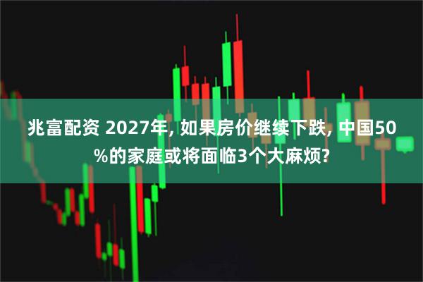 兆富配资 2027年, 如果房价继续下跌, 中国50%的家庭或将面临3个大麻烦?
