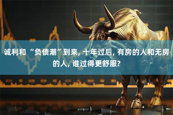 诚利和 “负债潮”到来, 十年过后, 有房的人和无房的人, 谁过得更舒服?