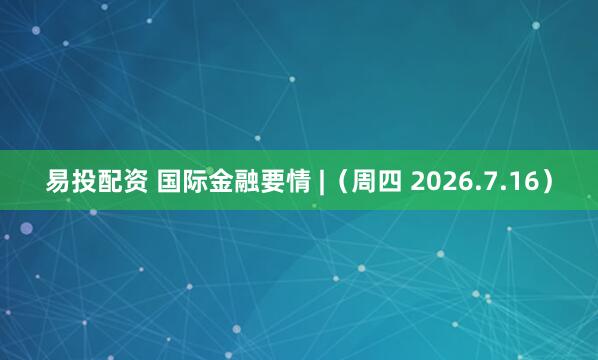 易投配资 国际金融要情 |(周四 2026.7.16)